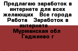 Предлагаю,заработок в интернете для всех желающих - Все города Работа » Заработок в интернете   . Мурманская обл.,Гаджиево г.